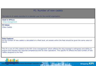 PI: Number of new cadets

 The total no of cadets recruited in a calendar year for the overall organisation

 Used in KPI(s):
 •Crew management

 PI Value:
 ∑New Cadets




 Data Capture:
 As the number of new cadets is calculated on a fleet level, all vessels within the fleet should be given the same value on
 this PI



 This PI is one of 5 PIs related to the KPI 'Crew management' which reflects the ship manager's willingness and ability to
 acquire and maintain the required competence/crew for their operations. This specific PI reflects the total number of new
 cadets assigned to the fleet




Copyright © InterManager, the International Ship Managers' Association 200[8]
            InterManager,                                                       Page 97
 