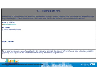 PI: Planned off-hire

 The number of hours planned for repair and maintenance during a specific calendar year, including Class renewal surveys,
 Intermediate surveys, Dry-dockings, and Modification jobs that are agreed with the charterer/vessel operator

 Used in KPI(s):
 •Vessel availability

 PI Value:
 ∑ Hours planned off-hire




 Data Capture:




 To be able to measure a vessel's availability it is natural to subtract the planned off-hire from a total potential availability
 (typically 365x24) as it is the unplanned unavailability that should be given focus




Copyright © InterManager, the International Ship Managers' Association 200[8]
            InterManager,                                                       Page 103
 