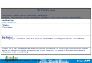 PI: Training days

Total number of training days in a calendar year (fleet average)
Training = Training exceeding statutory requirements performed by formal trainer (excluding computer-based)
Used in KPI(s):
•Crew management

PI Value:
∑Training days




Data Capture:
As Training days is calculated on a fleet level, all vessels within the fleet should be given the same value on this PI




This PI is one of 5 PIs related to the KPI 'Crew management' which reflects the ship manager's willingness and ability to
acquire and maintain the required competence/crew for their operations. This specific PI reflects the ship manager's
willingness to invest in crew training.




Copyright © InterManager, the International Ship Managers' Association 200[8]
            InterManager,                                                       Page 124
 