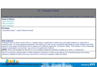 PI: Transport Work

Transport work is a product of the cargo transported and the laden distance sailed for a specific vessel in a calendar year.
Used in KPI(s):
•CO2 emissions
•NOx emissions
•SOx emissions
PI Value:
=∑Loaded Cargo * Laden Distance Sailed




Data Capture:
Transport work is given as ton-mile i.e. Loaded cargo is measured in metric tons and laden distance is measured in
nautical miles. For some shipping segments, the metric ton may not be considered applicable as cargo measure and IMO
opens for the usage of different units of measure for different segments. [Container Ships: TEU (empty or full), Passenger
vessels: passengers, Car carriers: car units or occupied lane meters]
NOTE: This is not suitable for the KPI if it is to enable comparison between modes (e.g. bulk vs. containers)
This PI is used as a denominator in KPIs related to emissions in order to be able to say something about the energy
efficiency (related to CO2) and value achieved by emissions (related to NOx and SOx)




Copyright © InterManager, the International Ship Managers' Association 200[8]
            InterManager,                                                       Page 125
 