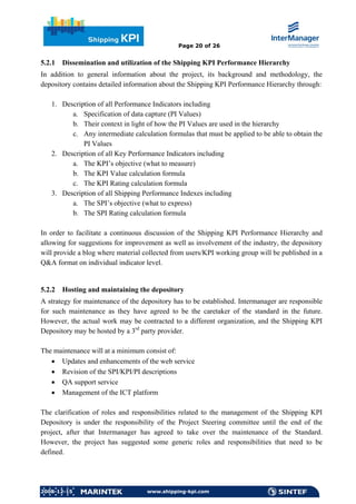 Page 20 of 26


5.2.1   Dissemination and utilization of the Shipping KPI Performance Hierarchy
In addition to general information about the project, its background and methodology, the
depository contains detailed information about the Shipping KPI Performance Hierarchy through:

   1. Description of all Performance Indicators including
         a. Specification of data capture (PI Values)
         b. Their context in light of how the PI Values are used in the hierarchy
         c. Any intermediate calculation formulas that must be applied to be able to obtain the
             PI Values
   2. Description of all Key Performance Indicators including
         a. The KPI’s objective (what to measure)
         b. The KPI Value calculation formula
         c. The KPI Rating calculation formula
   3. Description of all Shipping Performance Indexes including
         a. The SPI’s objective (what to express)
         b. The SPI Rating calculation formula

In order to facilitate a continuous discussion of the Shipping KPI Performance Hierarchy and
allowing for suggestions for improvement as well as involvement of the industry, the depository
will provide a blog where material collected from users/KPI working group will be published in a
Q&A format on individual indicator level.


5.2.2   Hosting and maintaining the depository
A strategy for maintenance of the depository has to be established. Intermanager are responsible
for such maintenance as they have agreed to be the caretaker of the standard in the future.
However, the actual work may be contracted to a different organization, and the Shipping KPI
Depository may be hosted by a 3rd party provider.

The maintenance will at a minimum consist of:
   • Updates and enhancements of the web service
   • Revision of the SPI/KPI/PI descriptions
   • QA support service
   • Management of the ICT platform

The clarification of roles and responsibilities related to the management of the Shipping KPI
Depository is under the responsibility of the Project Steering committee until the end of the
project, after that Intermanager has agreed to take over the maintenance of the Standard.
However, the project has suggested some generic roles and responsibilities that need to be
defined.




2008-12-15                          www.shipping-kpi.com
 