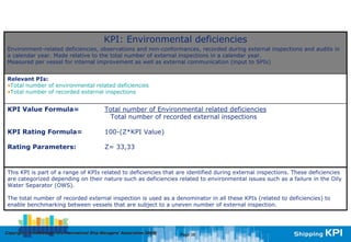 KPI: Environmental deficiencies
 Environment-related deficiencies, observations and non-conformances, recorded during external inspections and audits in
 a calendar year. Made relative to the total number of external inspections in a calendar year.
 Measured per vessel for internal improvement as well as external communication (input to SPIs)


 Relevant PIs:
 •Total number of environmental related deficiencies
 •Total number of recorded external inspections


 KPI Value Formula=                               Total number of Environmental related deficiencies
                                                    Total number of recorded external inspections

 KPI Rating Formula=                              100-(Z*KPI Value)

 Rating Parameters:                               Z= 33,33



 This KPI is part of a range of KPIs related to deficiencies that are identified during external inspections. These deficiencies
 are categorized depending on their nature such as deficiencies related to environmental issues such as a failure in the Oily
 Water Separator (OWS).

 The total number of recorded external inspection is used as a denominator in all these KPIs (related to deficiencies) to
 enable benchmarking between vessels that are subject to a uneven number of external inspection.




Copyright © InterManager, the International Ship Managers' Association 200[8]
            InterManager,                                                       Page 38
 
