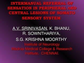INTERMANUAL REFERRAL OF
SENSATION IN PERIPHERAL AND
 CENTRAL LESIONS OF SOMATO
      SENSORY SYSTEM

 A.V. SRINIVASAN, K. BHANU,
      R. SOWNTHARIYA,
  S.G. KRISHNA MOORTHY
       Institute of Neurology
 Madras Medical College & Research
        Institute, CHENNAI.

                               1
 