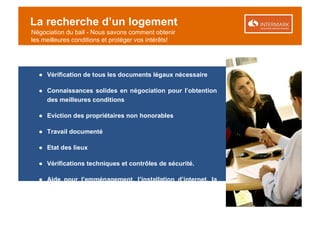 La recherche d’un logement
Négociation du bail - Nous savons comment obtenir
les meilleures conditions et protéger vos intérêts!




  ● Vérification de tous les documents légaux nécessaire

  ● Connaissances solides en négociation pour l’obtention
    des meilleures conditions

  ● Eviction des propriétaires non honorables

  ● Travail documenté

  ● Etat des lieux

  ● Vérifications techniques et contrôles de sécurité.

  ● Aide pour l’emménagement, l’installation d’internet, la
    télévision satellite …
 
