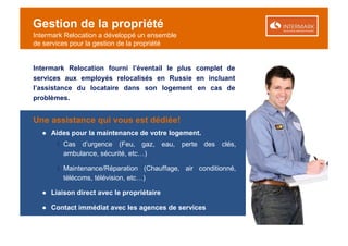Gestion de la propriété
Intermark Relocation a développé un ensemble
de services pour la gestion de la propriété


Intermark Relocation fourni l’éventail le plus complet de
services aux employés relocalisés en Russie en incluant
l’assistance du locataire dans son logement en cas de
problèmes.


Une assistance qui vous est dédiée!
  ● Aides pour la maintenance de votre logement.
       ‫ ׀‬Cas d’urgence (Feu, gaz, eau, perte des clés,
         ambulance, sécurité, etc…)

       ‫ ׀‬Maintenance/Réparation (Chauffage, air conditionné,
         télécoms, télévision, etc…)

  ● Liaison direct avec le propriétaire

  ● Contact immédiat avec les agences de services
 
