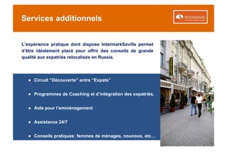 Services additionnels


L’expérience pratique dont dispose IntermarkSavills permet
d’être idéalement placé pour offrir des conseils de grande
qualité aux expatriés relocalisés en Russie.




  ● Circuit “Découverte” entre “Expats”


  ● Programmes de Coaching et d’intégration des expatriés.


  ● Aide pour l’emménagement


  ● Assistance 24/7


  ● Conseils pratiques: femmes de ménages, nounous, etc…
 