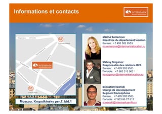 Informations et contacts



                                      Marina Semenova
                                      Directrice du département location
                                      Bureau: +7 495 502 9553
                                      m.semenova@intermarkrelocation.ru




                                      Matvey Sizganov
                                      Responsable des relations B2B
                                      Bureau: +7 495 502 9553
                                      Portable: +7 965 313 0631
                                      m.sizganov@intermarkrelocation.ru



                                      Sebastien Iwanski
                                      Chargé de développement
                                      Segment francophone
                                      Bureau: +7 495 502 9553
                                      Portable: +7 903 66 77 912
  Moscou, Kropotkinsky per.7, bld.1   s.iwanski@intermarksavills.ru
 