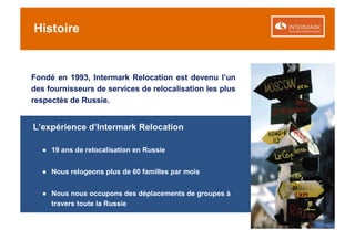 Histoire


Fondé en 1993, Intermark Relocation est devenu l’un
des fournisseurs de services de relocalisation les plus
respectés de Russie.


L’expérience d’Intermark Relocation

  ● 19 ans de relocalisation en Russie


  ● Nous relogeons plus de 60 familles par mois


  ● Nous nous occupons des déplacements de groupes à
    travers toute la Russie
 
