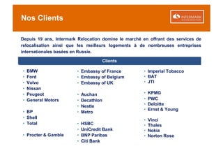 Nos Clients

Depuis 19 ans, Intermark Relocation domine le marché en offrant des services de
relocalisation ainsi que les meilleurs logements à de nombreuses entreprises
internationales basées en Russie.

                                     Clients

•   BMW                 • Embassy of France          • Imperial Tobacco
•   Ford                • Embassy of Belgium         • BAT
•   Volvo               • Embassy of UK              • JTI
•   Nissan
•   Peugeot             •   Auchan                   •   KPMG
•   General Motors      •   Decathlon                •   PWC
                        •   Nestle                   •   Deloitte
                                                     •   Ernst & Young
• BP                    •   Metro
• Shell
                                                     •   Vinci
• Total                 •   HSBC                     •   Thales
                        •   UniCredit Bank           •   Nokia
• Procter & Gamble      •   BNP Paribas              •   Norton Rose
                        •   Citi Bank
 