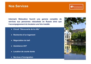 Nos Services


Intermark Relocation fournit une gamme complète de
services aux personnes relocalisés en Russie ainsi que
l’accompagnement du locataire une fois installé.

  ● Circuit “Découverte de la ville”


  ● Recherche d’un logement


  ● Négociation du bail


  ● Assistance 24/7


  ● Location de courte durée


  ● Services d’immigration
 