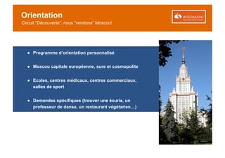 Orientation
Circuit “Découverte”, nous “vendons” Moscou!




  ● Programme d’orientation personnalisé


  ● Moscou capitale européenne, sure et cosmopolite


  ● Ecoles, centres médicaux, centres commerciaux,
    salles de sport


  ● Demandes spécifiques (trouver une écurie, un
    professeur de danse, un restaurant végétarien…)
 