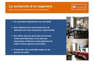 La recherche d’un logement
Nous vous ouvrons les portes de tout le marché!




  ● Un consultant expérimenté vous est dédié


  ● Nous disposons de notre propre parc de
    véhicules avec des conducteurs expérimentés


  ● Nos offres viennent de la base de données
    d’Intermark Relocation (l’une des plus
    importantes de Moscou) mais également de
    celles d’autres agences renommées.


  ● Présélection des propriétés basée sur les
    besoins du client
 