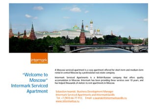 A Moscow serviced apartment is a cozy apartment offered for short-term and medium-term
                     rental in central Moscow by a professional real estate company.
     “Welcome to     Intermark Serviced Apartments is a British-Russian company that offers quality
         Moscow”     accomodation in Moscow. Intermark has been providing these services over 10 years, and
                     has helped thousands of visitors to rent apartments in Moscow.
Intermark Serviced
       Apartment     Sebastien Iwanski, Business Development Manager
                     Intermark Serviced Apartments and IntermarkSavills
                      Tel: +7 (903) 66-77-912, Email: s.iwanski@intermarksavills.ru
                     www.intermarksa.ru
 