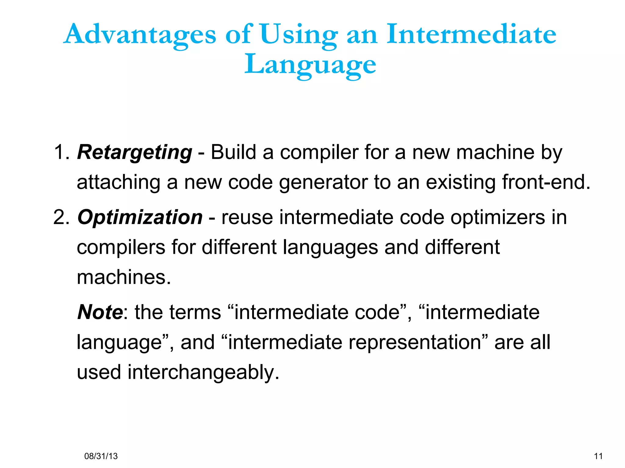 08/31/13 11
Advantages of Using an Intermediate
Language
1. Retargeting - Build a compiler for a new machine by
attaching a new code generator to an existing front-end.
2. Optimization - reuse intermediate code optimizers in
compilers for different languages and different
machines.
Note: the terms “intermediate code”, “intermediate
language”, and “intermediate representation” are all
used interchangeably.
 