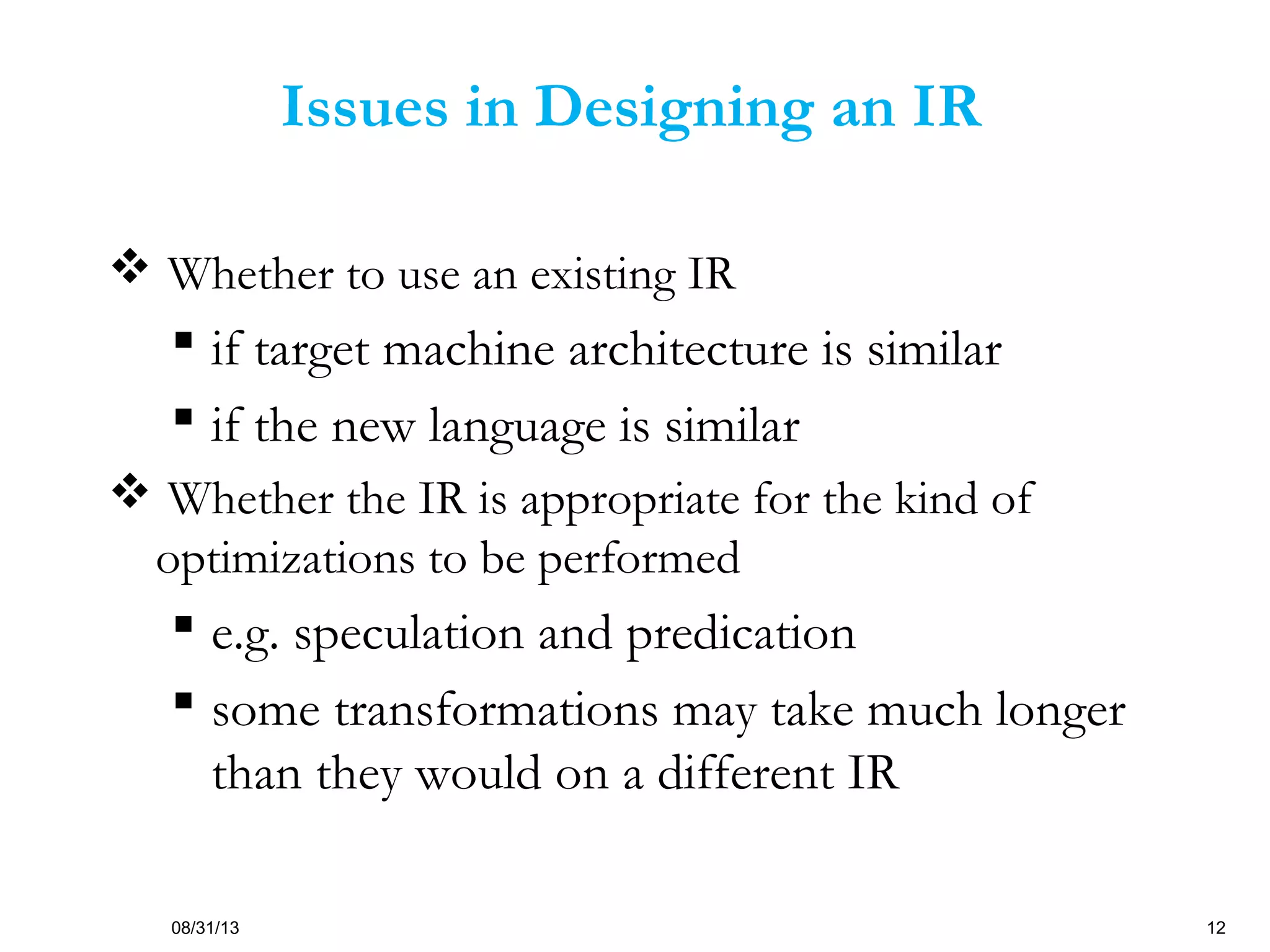 08/31/13 12
Issues in Designing an IR
 Whether to use an existing IR
 if target machine architecture is similar
 if the new language is similar
 Whether the IR is appropriate for the kind of
optimizations to be performed
 e.g. speculation and predication
 some transformations may take much longer
than they would on a different IR
 