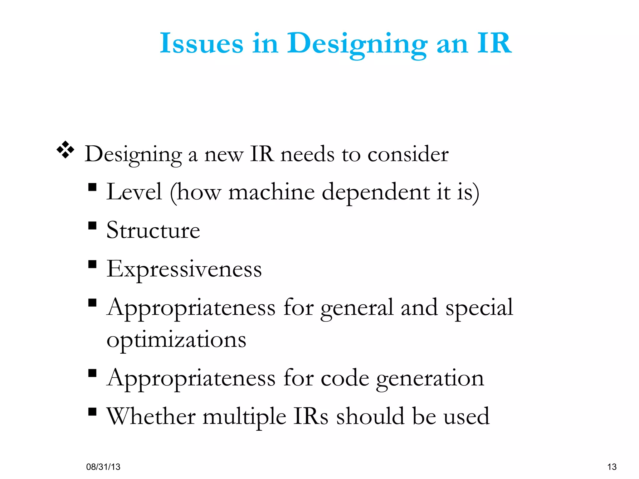 08/31/13 13
Issues in Designing an IR
 Designing a new IR needs to consider
 Level (how machine dependent it is)
 Structure
 Expressiveness
 Appropriateness for general and special
optimizations
 Appropriateness for code generation
 Whether multiple IRs should be used
 