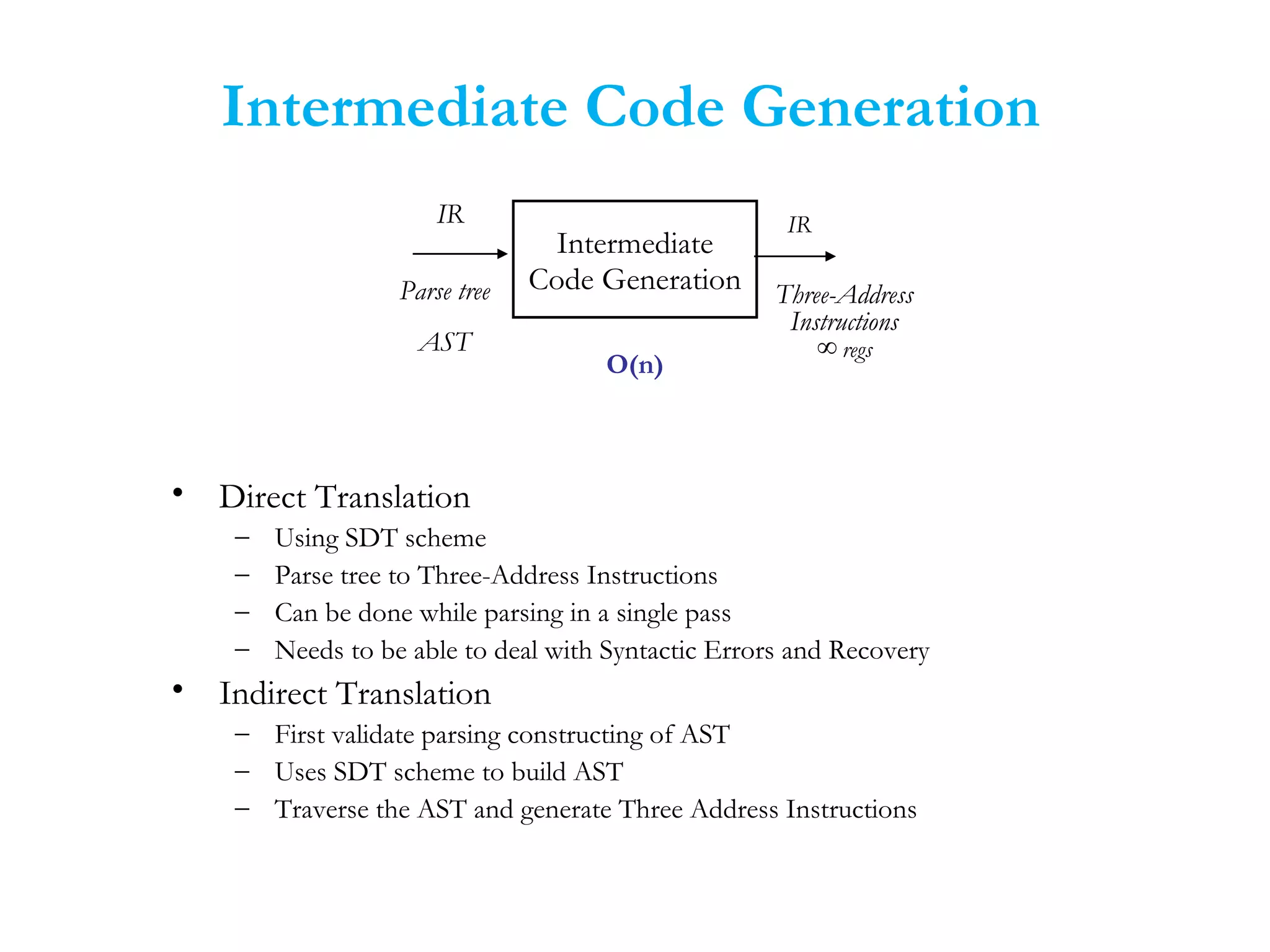 Intermediate Code Generation
• Direct Translation
– Using SDT scheme
– Parse tree to Three-Address Instructions
– Can be done while parsing in a single pass
– Needs to be able to deal with Syntactic Errors and Recovery
• Indirect Translation
– First validate parsing constructing of AST
– Uses SDT scheme to build AST
– Traverse the AST and generate Three Address Instructions
Intermediate
Code Generation
O(n)
IR IR
Three-Address
Instructions
∞ regs
Parse tree
AST
 