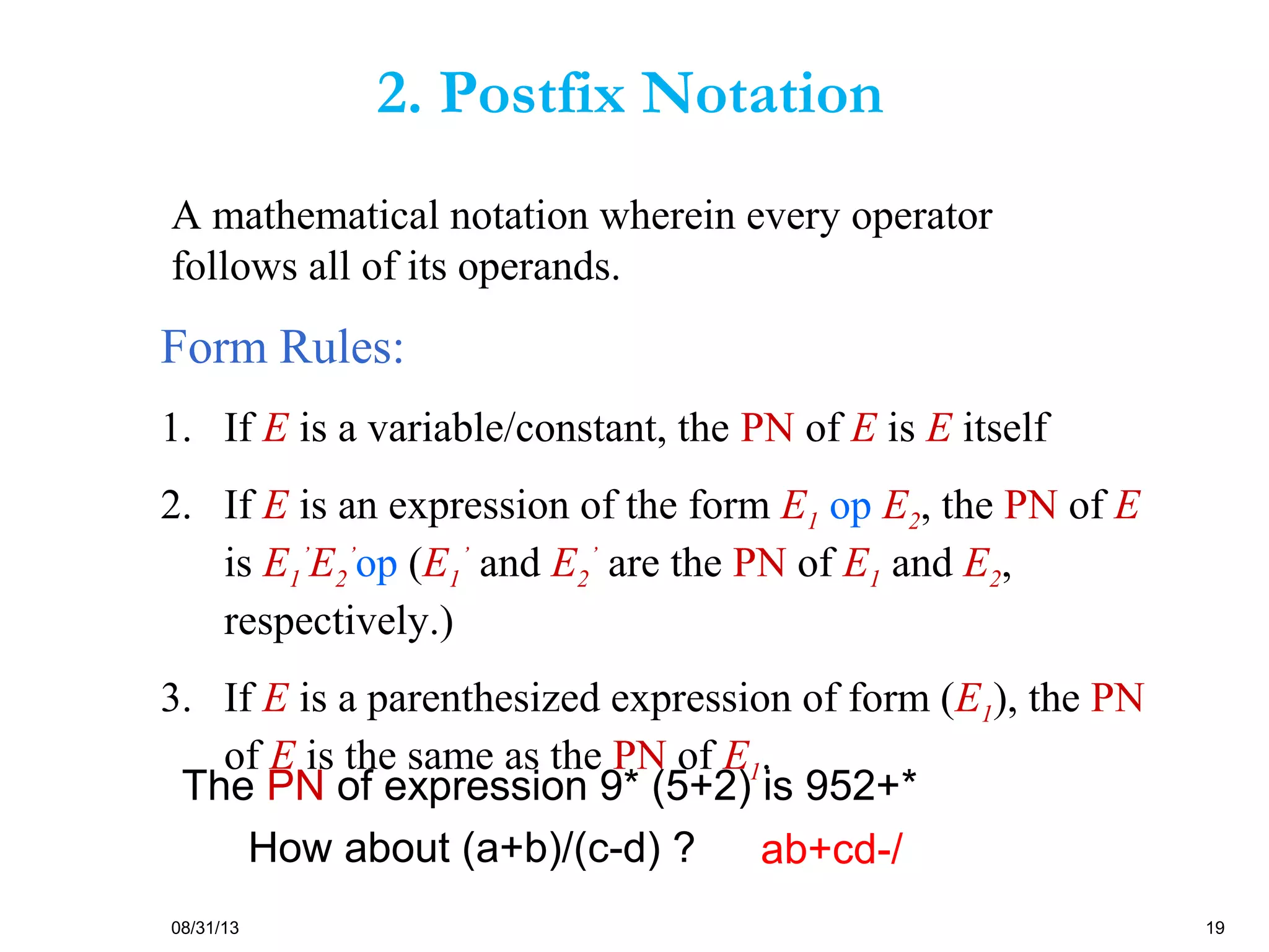 08/31/13 19
Form Rules:
1. If E is a variable/constant, the PN of E is E itself
2. If E is an expression of the form E1 op E2, the PN of E
is E1
’
E2
’
op (E1
’
and E2
’
are the PN of E1 and E2,
respectively.)
3. If E is a parenthesized expression of form (E1), the PN
of E is the same as the PN of E1.
The PN of expression 9* (5+2) is 952+*
How about (a+b)/(c-d) ? ab+cd-/
A mathematical notation wherein every operator
follows all of its operands.
2. Postfix Notation
 