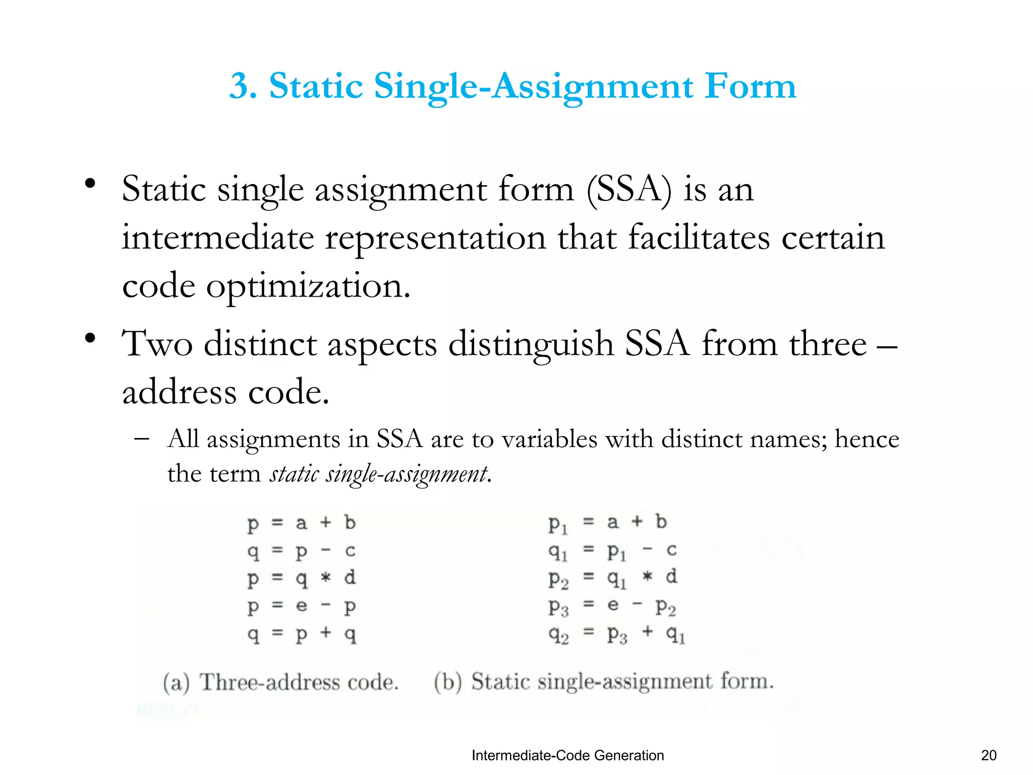 Intermediate-Code Generation 20
3. Static Single-Assignment Form
• Static single assignment form (SSA) is an
intermediate representation that facilitates certain
code optimization.
• Two distinct aspects distinguish SSA from three –
address code.
– All assignments in SSA are to variables with distinct names; hence
the term static single-assignment.
 