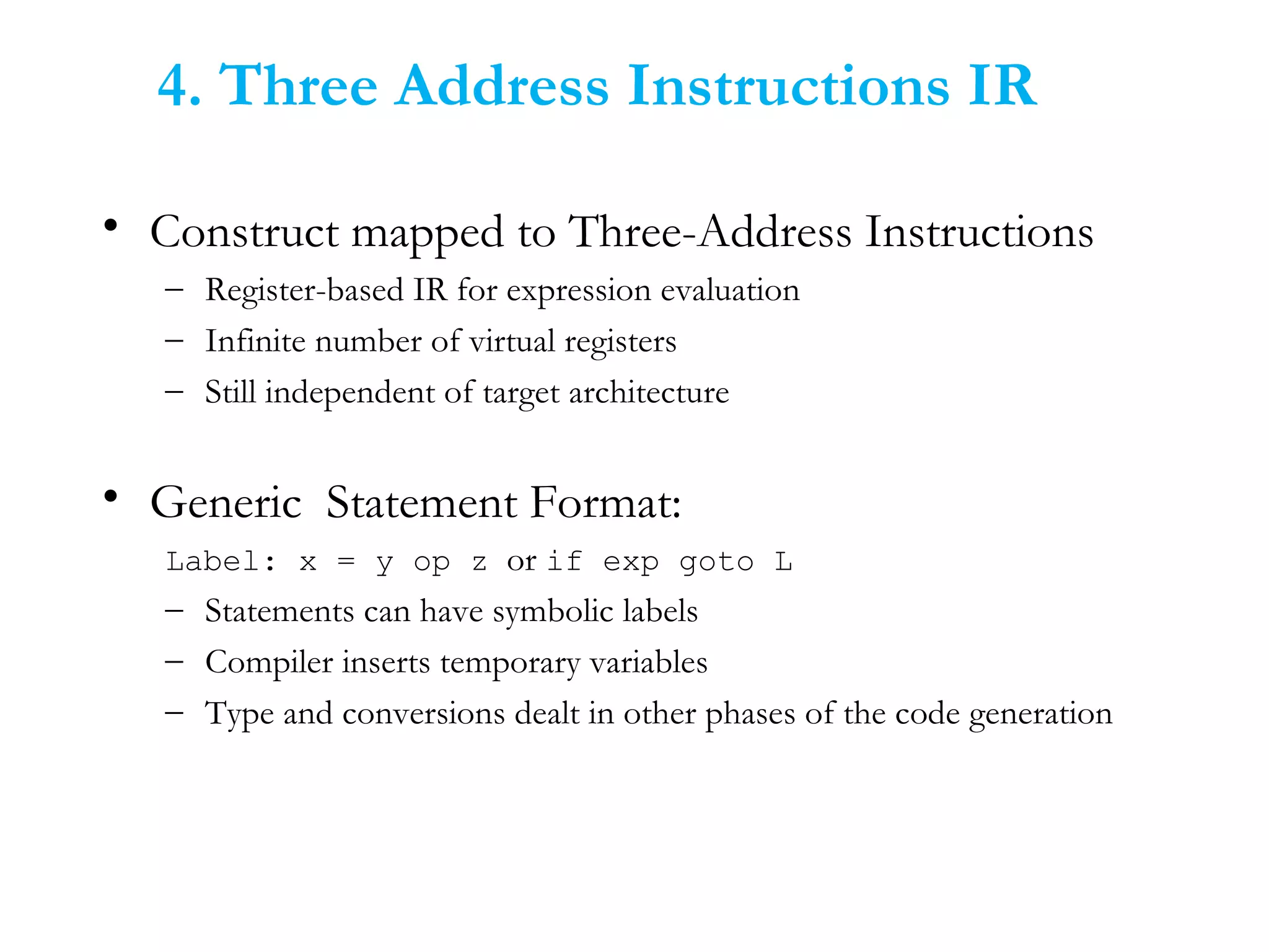4. Three Address Instructions IR
• Construct mapped to Three-Address Instructions
– Register-based IR for expression evaluation
– Infinite number of virtual registers
– Still independent of target architecture
• Generic Statement Format:
Label: x = y op z or if exp goto L
– Statements can have symbolic labels
– Compiler inserts temporary variables
– Type and conversions dealt in other phases of the code generation
 