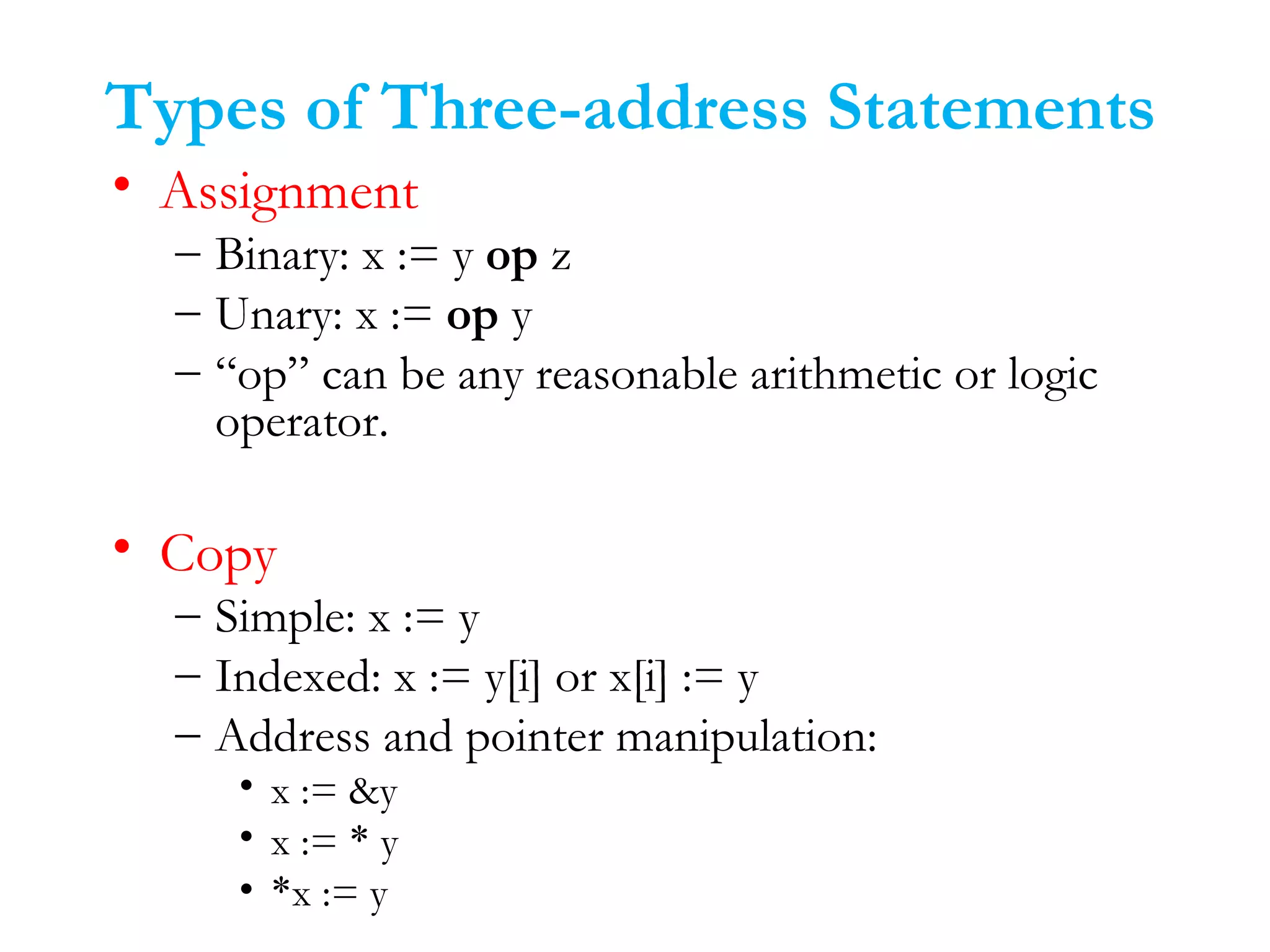 Types of Three-address Statements
• Assignment
– Binary: x := y op z
– Unary: x := op y
– “op” can be any reasonable arithmetic or logic
operator.
• Copy
– Simple: x := y
– Indexed: x := y[i] or x[i] := y
– Address and pointer manipulation:
• x := &y
• x := * y
• *x := y
 
