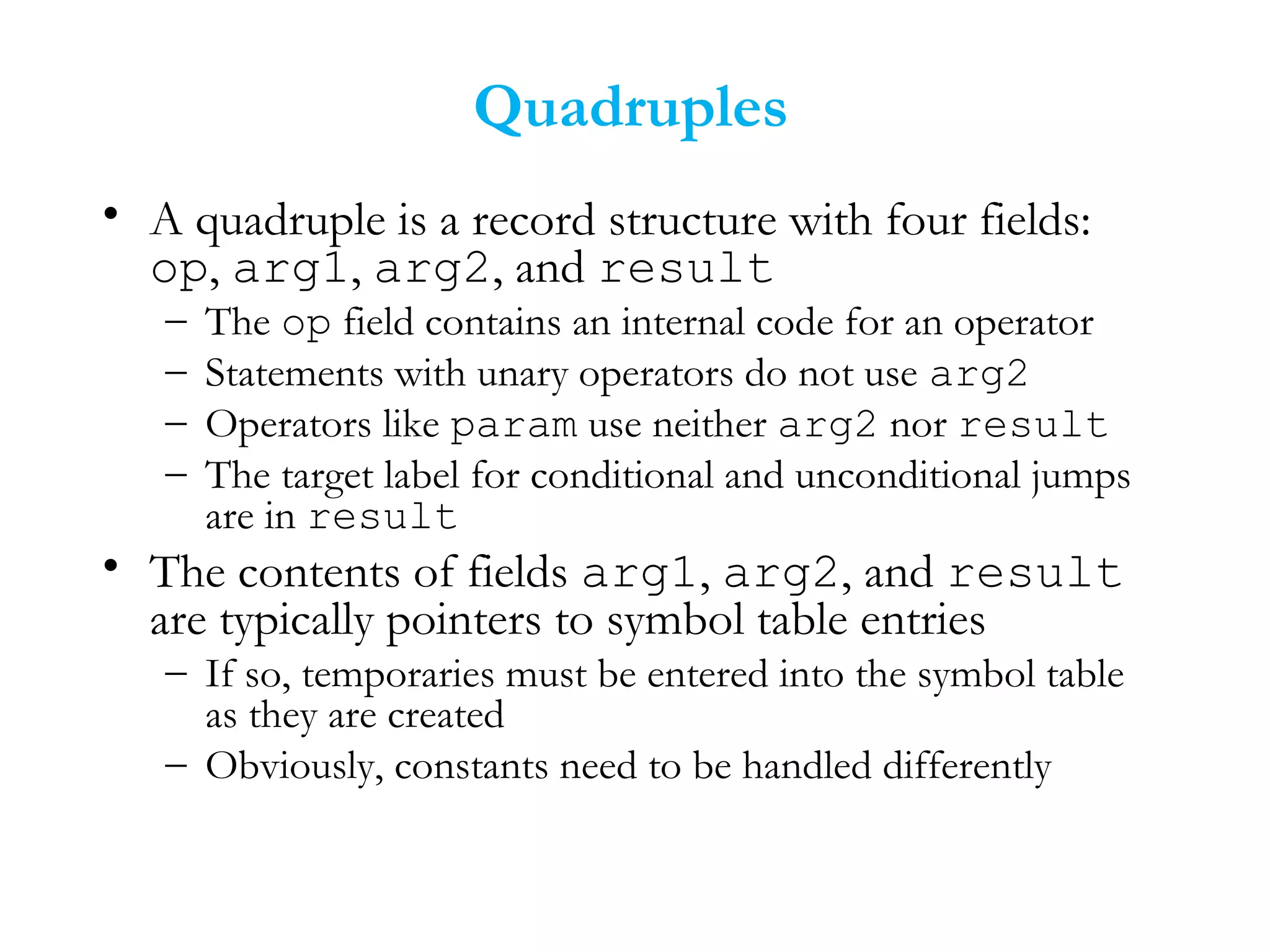 Quadruples
• A quadruple is a record structure with four fields:
op, arg1, arg2, and result
– The op field contains an internal code for an operator
– Statements with unary operators do not use arg2
– Operators like param use neither arg2 nor result
– The target label for conditional and unconditional jumps
are in result
• The contents of fields arg1, arg2, and result
are typically pointers to symbol table entries
– If so, temporaries must be entered into the symbol table
as they are created
– Obviously, constants need to be handled differently
 