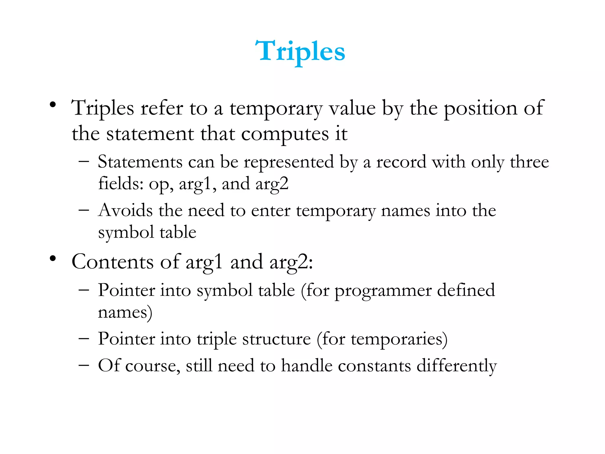 Triples
• Triples refer to a temporary value by the position of
the statement that computes it
– Statements can be represented by a record with only three
fields: op, arg1, and arg2
– Avoids the need to enter temporary names into the
symbol table
• Contents of arg1 and arg2:
– Pointer into symbol table (for programmer defined
names)
– Pointer into triple structure (for temporaries)
– Of course, still need to handle constants differently
 