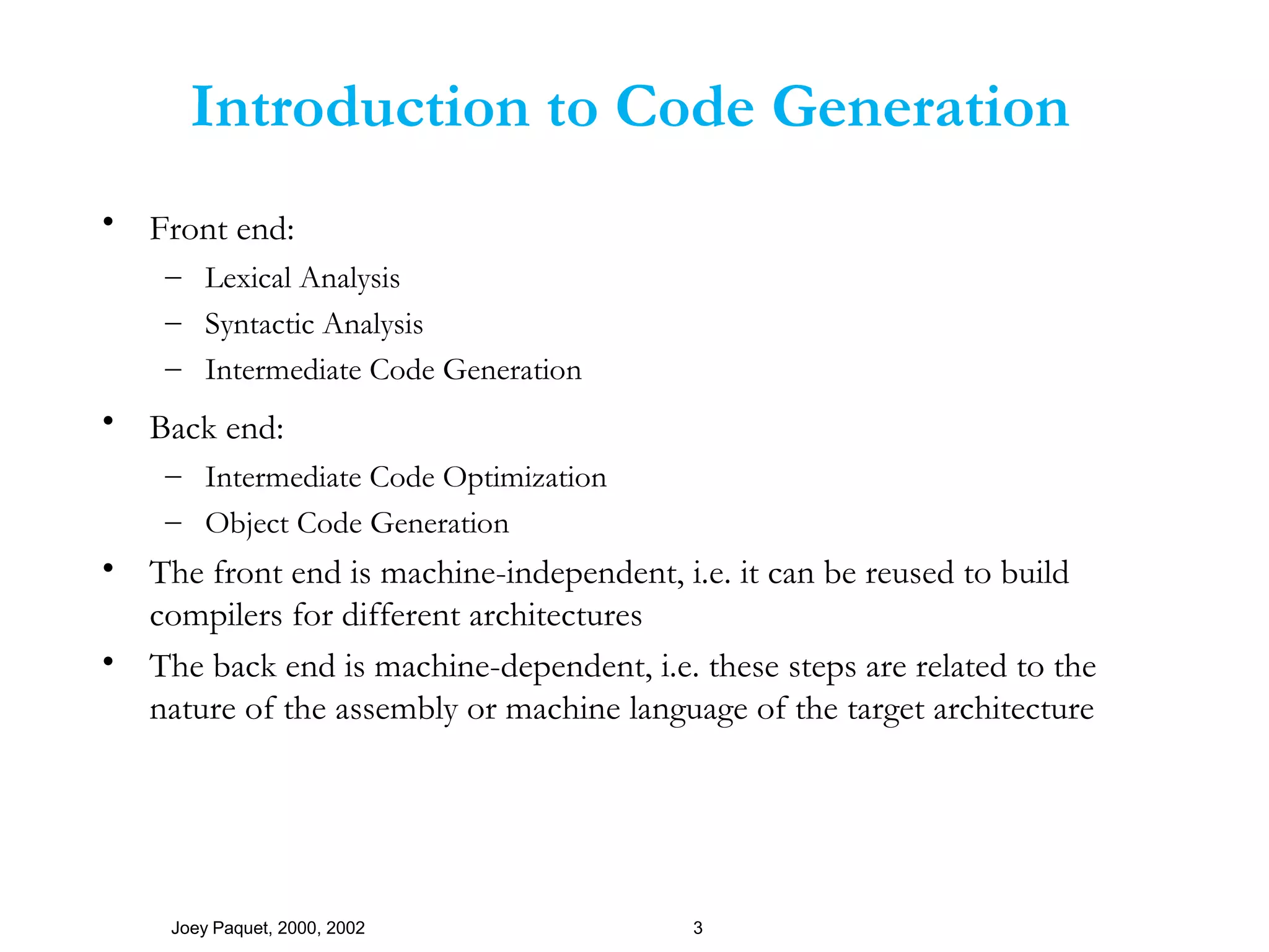 Joey Paquet, 2000, 2002 3
Introduction to Code Generation
• Front end:
– Lexical Analysis
– Syntactic Analysis
– Intermediate Code Generation
• Back end:
– Intermediate Code Optimization
– Object Code Generation
• The front end is machine-independent, i.e. it can be reused to build
compilers for different architectures
• The back end is machine-dependent, i.e. these steps are related to the
nature of the assembly or machine language of the target architecture
 
