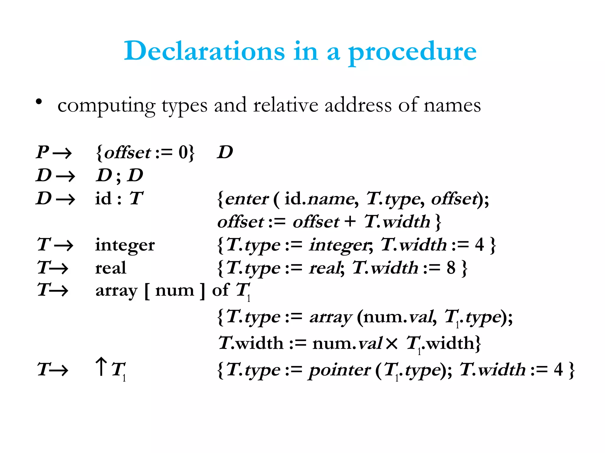 Declarations in a procedure
• computing types and relative address of names
P → {offset := 0} D
D → D ; D
D → id : T {enter ( id.name, T.type, offset);
offset := offset + T.width }
T → integer {T.type := integer; T.width := 4 }
T→ real {T.type := real; T.width := 8 }
T→ array [ num ] of T1
{T.type := array (num.val, T1
.type);
T.width := num.val × T1
.width}
T→ ↑T1
{T.type := pointer (T1
.type); T.width := 4 }
 