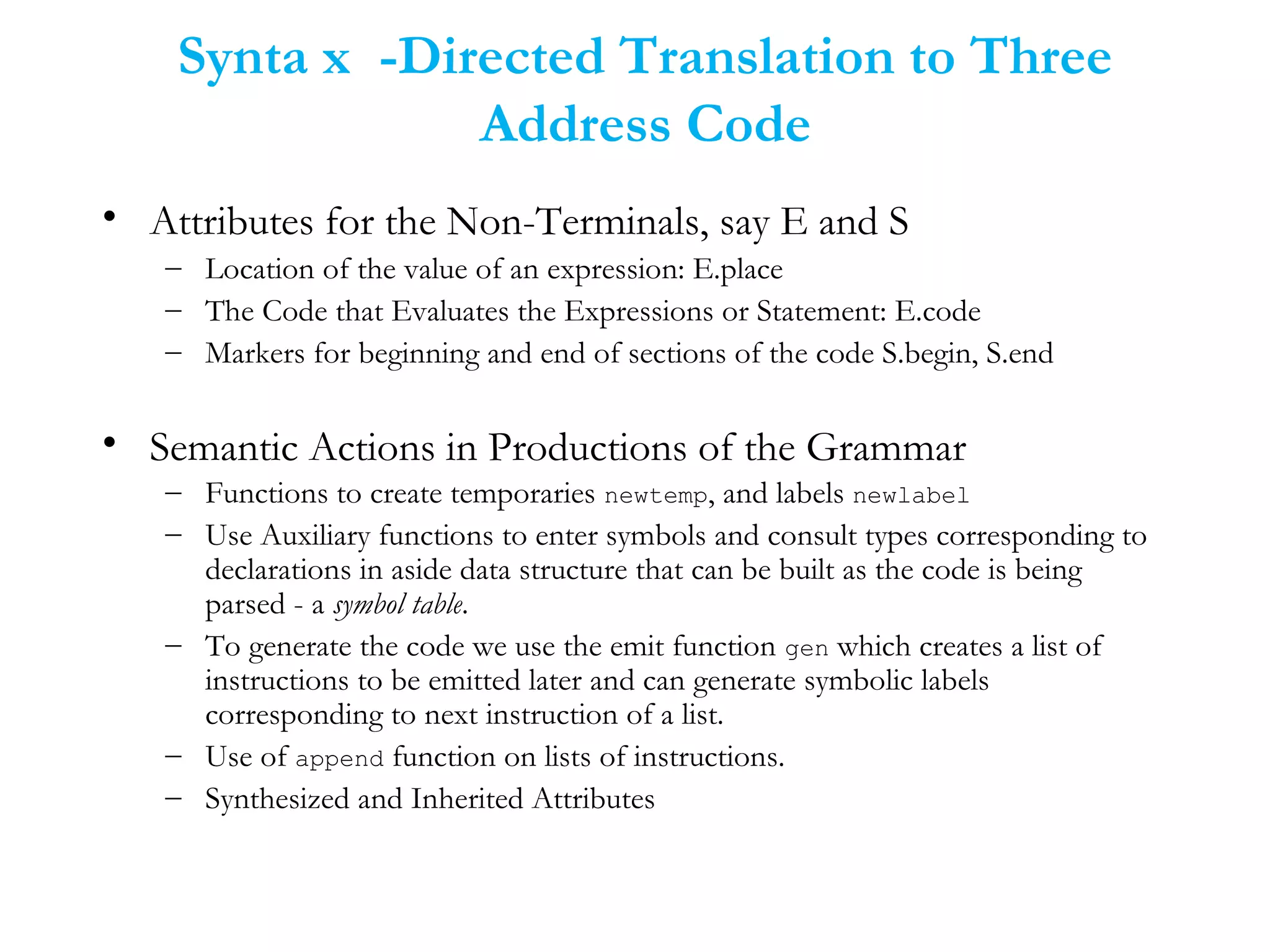 Synta x -Directed Translation to Three
Address Code
• Attributes for the Non-Terminals, say E and S
– Location of the value of an expression: E.place
– The Code that Evaluates the Expressions or Statement: E.code
– Markers for beginning and end of sections of the code S.begin, S.end
• Semantic Actions in Productions of the Grammar
– Functions to create temporaries newtemp, and labels newlabel
– Use Auxiliary functions to enter symbols and consult types corresponding to
declarations in aside data structure that can be built as the code is being
parsed - a symbol table.
– To generate the code we use the emit function gen which creates a list of
instructions to be emitted later and can generate symbolic labels
corresponding to next instruction of a list.
– Use of append function on lists of instructions.
– Synthesized and Inherited Attributes
 