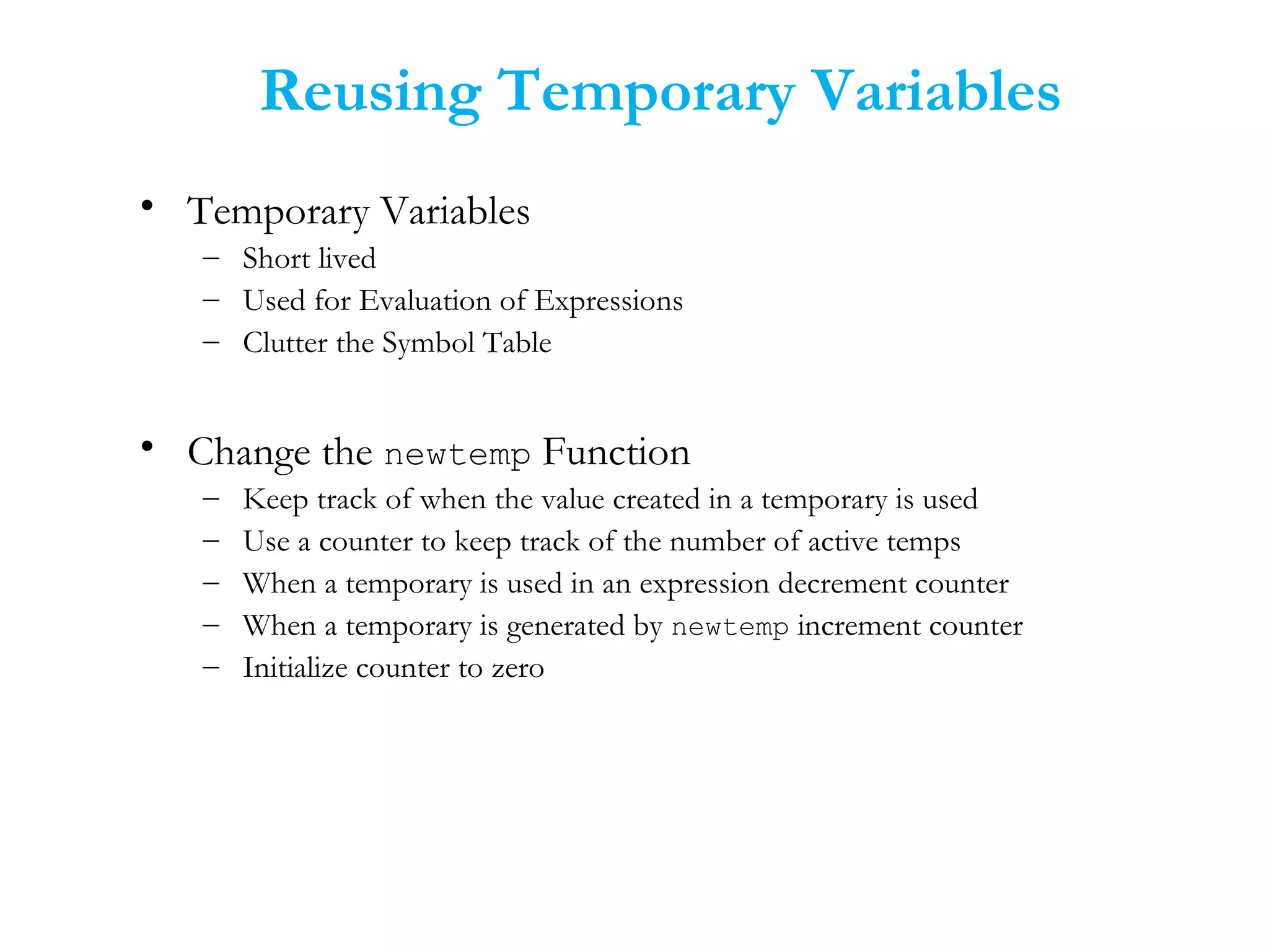 Reusing Temporary Variables
• Temporary Variables
– Short lived
– Used for Evaluation of Expressions
– Clutter the Symbol Table
• Change the newtemp Function
– Keep track of when the value created in a temporary is used
– Use a counter to keep track of the number of active temps
– When a temporary is used in an expression decrement counter
– When a temporary is generated by newtemp increment counter
– Initialize counter to zero
 