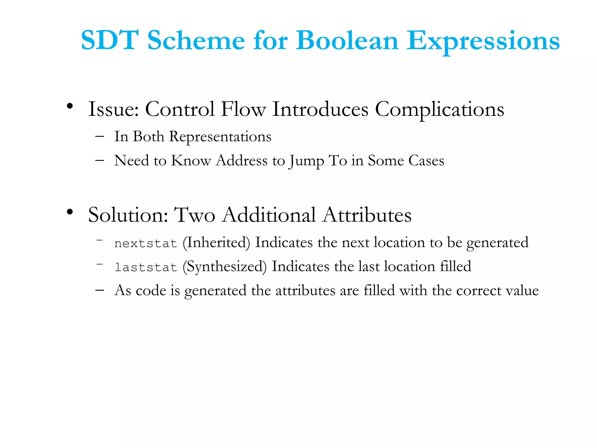 • Issue: Control Flow Introduces Complications
– In Both Representations
– Need to Know Address to Jump To in Some Cases
• Solution: Two Additional Attributes
– nextstat (Inherited) Indicates the next location to be generated
– laststat (Synthesized) Indicates the last location filled
– As code is generated the attributes are filled with the correct value
SDT Scheme for Boolean Expressions
 
