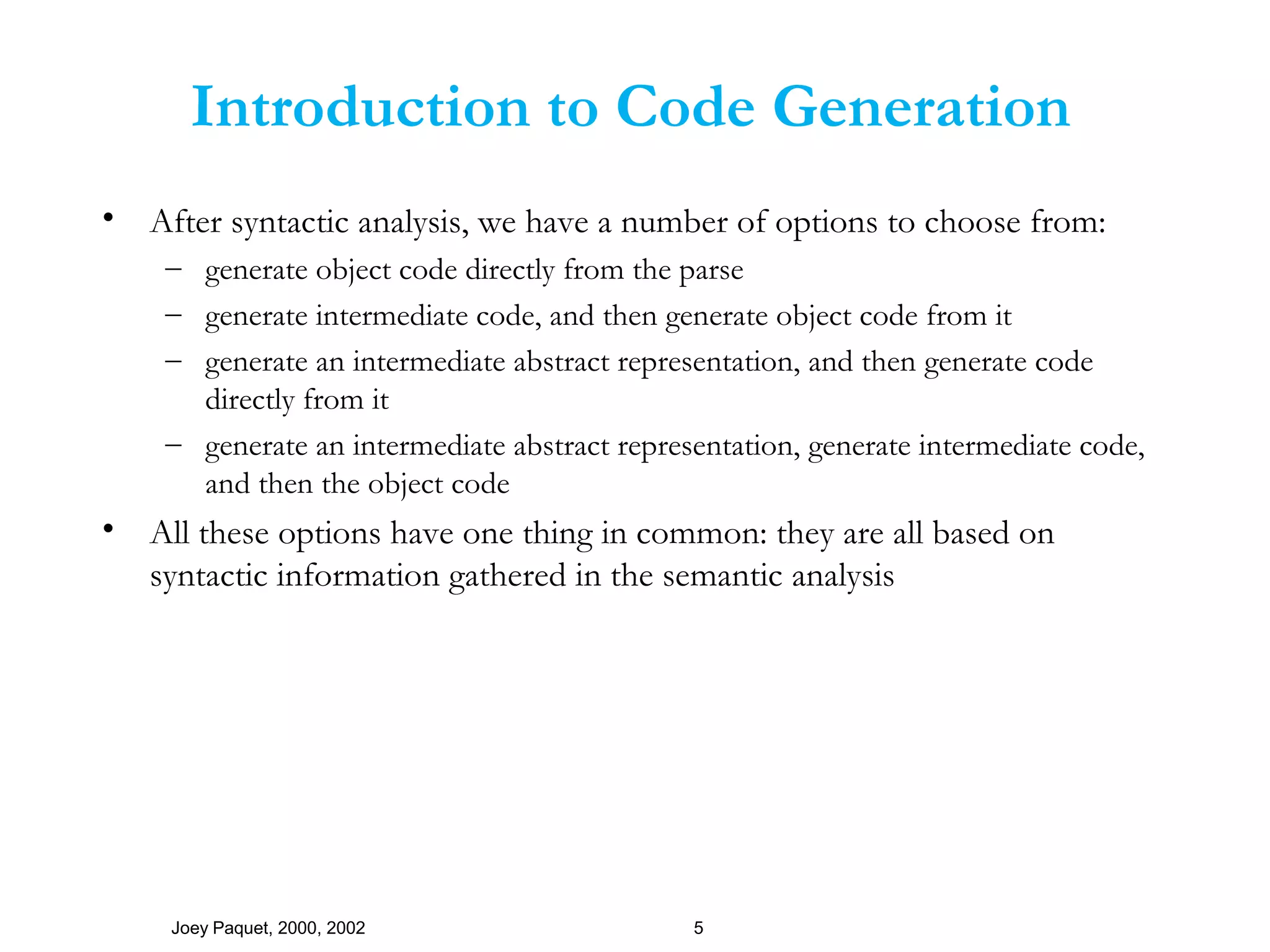Joey Paquet, 2000, 2002 5
Introduction to Code Generation
• After syntactic analysis, we have a number of options to choose from:
– generate object code directly from the parse
– generate intermediate code, and then generate object code from it
– generate an intermediate abstract representation, and then generate code
directly from it
– generate an intermediate abstract representation, generate intermediate code,
and then the object code
• All these options have one thing in common: they are all based on
syntactic information gathered in the semantic analysis
 