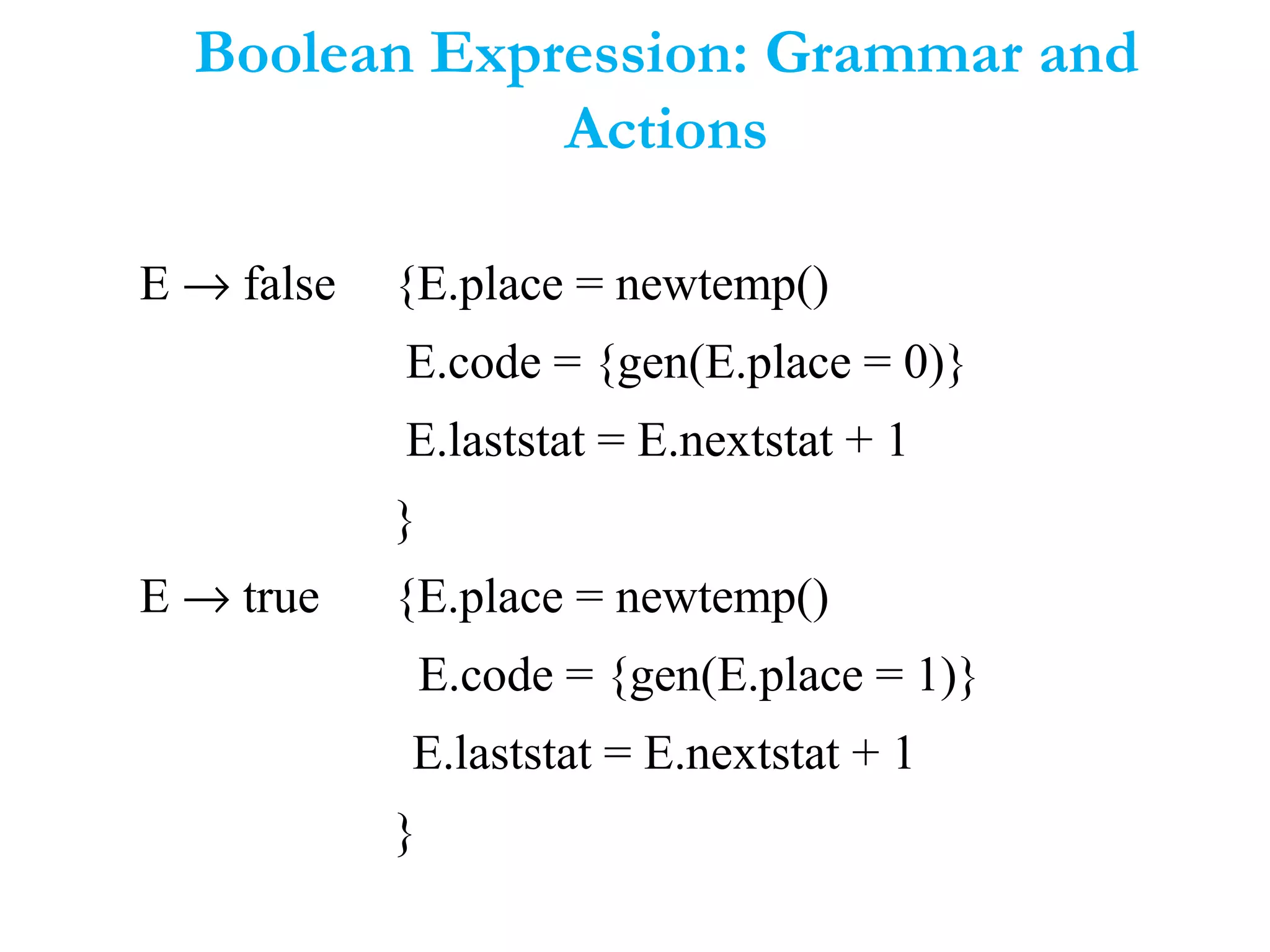 Boolean Expression: Grammar and
Actions
E → false {E.place = newtemp()
E.code = {gen(E.place = 0)}
E.laststat = E.nextstat + 1
}
E → true {E.place = newtemp()
E.code = {gen(E.place = 1)}
E.laststat = E.nextstat + 1
}
 