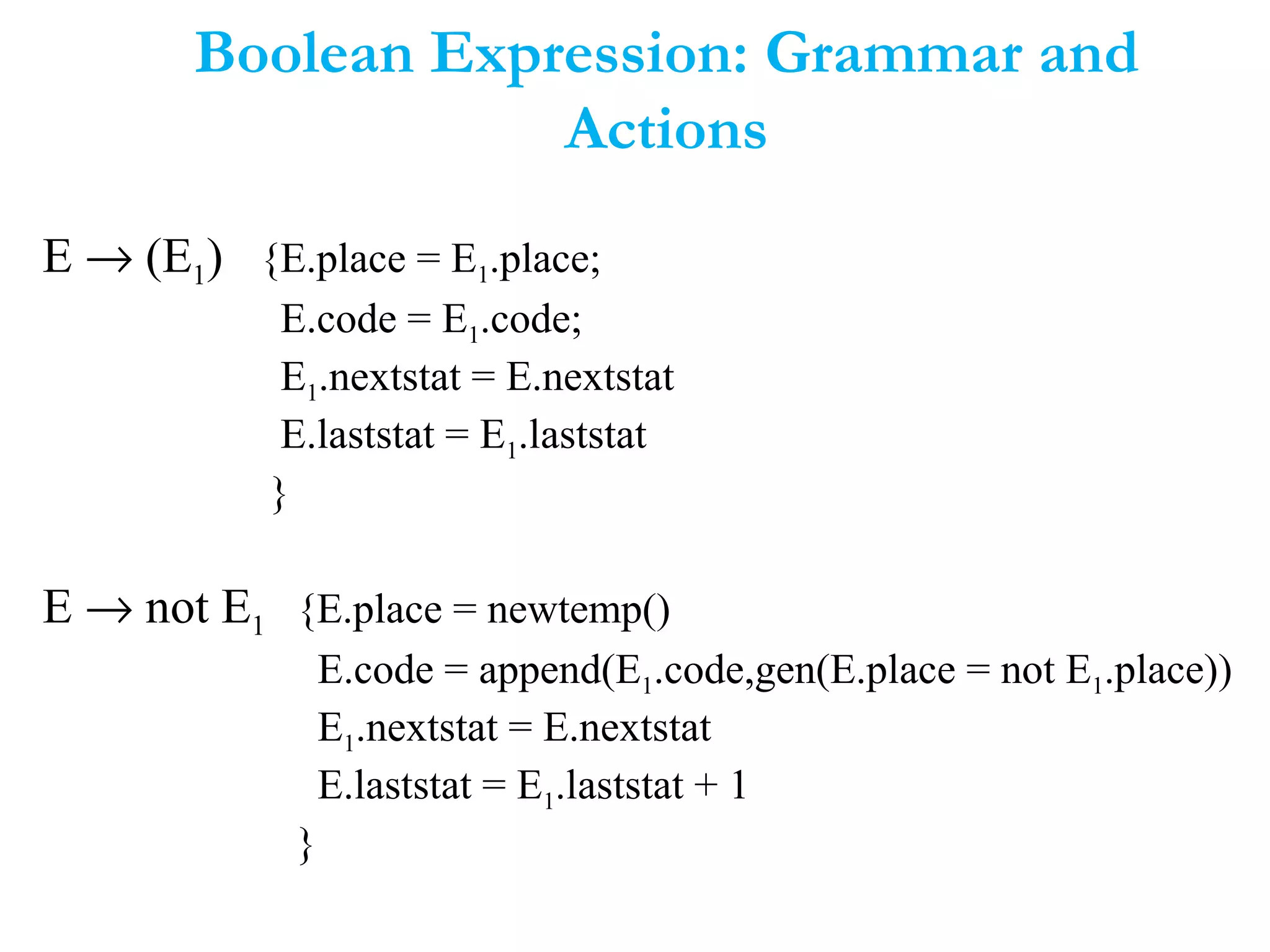 Boolean Expression: Grammar and
Actions
E → (E1) {E.place = E1.place;
E.code = E1.code;
E1.nextstat = E.nextstat
E.laststat = E1.laststat
}
E → not E1 {E.place = newtemp()
E.code = append(E1.code,gen(E.place = not E1.place))
E1.nextstat = E.nextstat
E.laststat = E1.laststat + 1
}
 