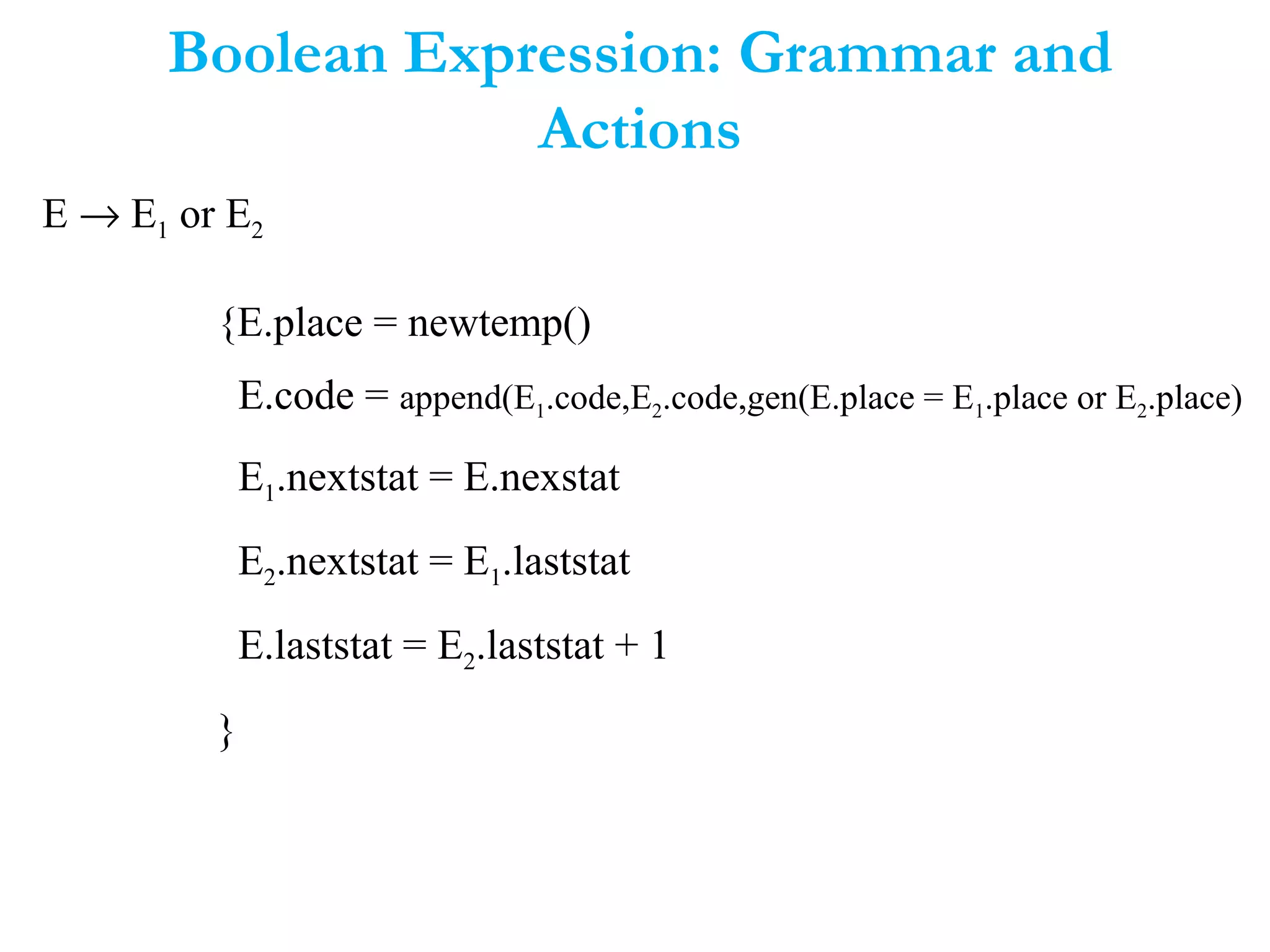 Boolean Expression: Grammar and
Actions
E → E1 or E2
{E.place = newtemp()
E.code = append(E1.code,E2.code,gen(E.place = E1.place or E2.place)
E1.nextstat = E.nexstat
E2.nextstat = E1.laststat
E.laststat = E2.laststat + 1
}
 