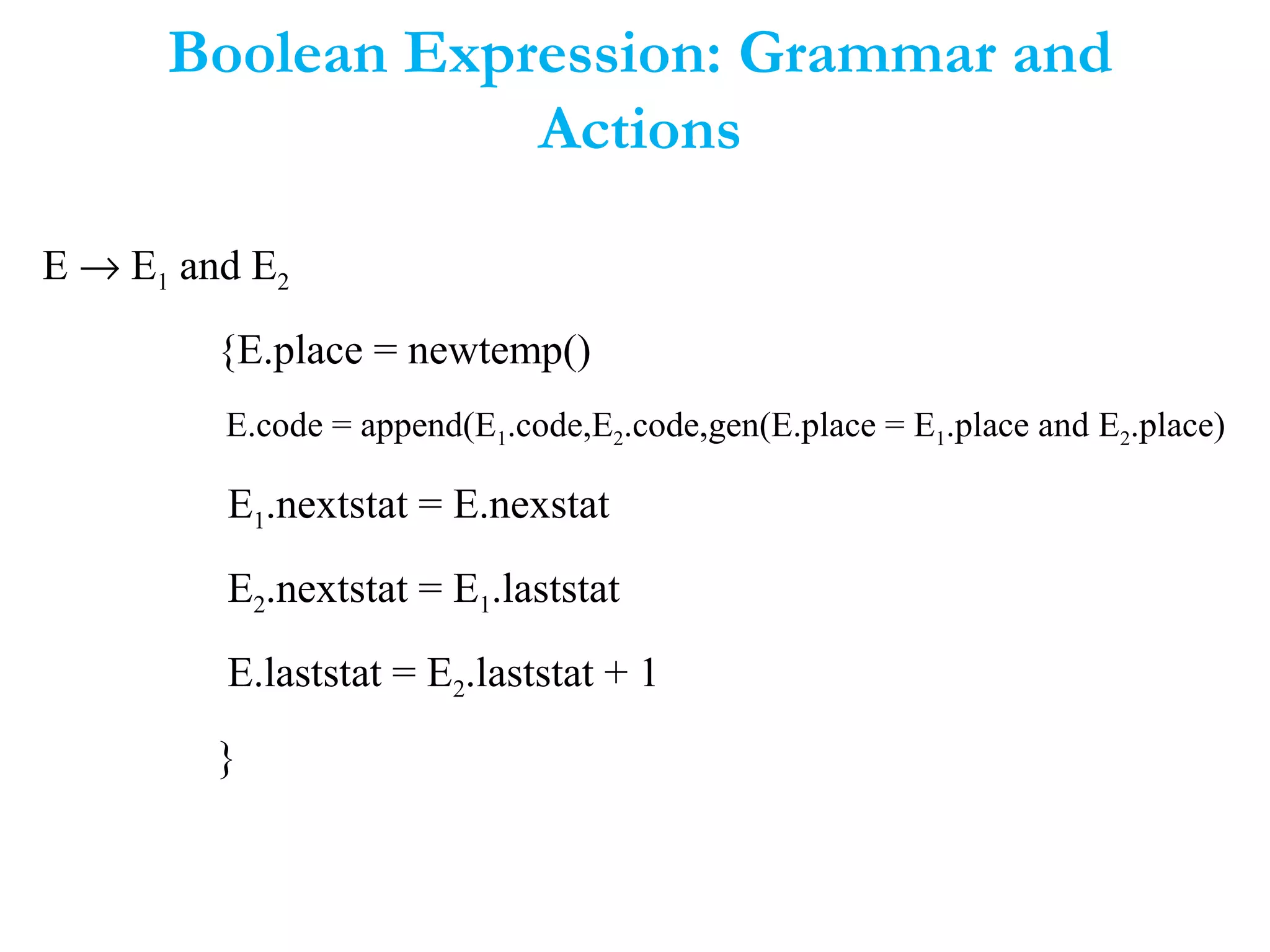 Boolean Expression: Grammar and
Actions
E → E1 and E2
{E.place = newtemp()
E.code = append(E1.code,E2.code,gen(E.place = E1.place and E2.place)
E1.nextstat = E.nexstat
E2.nextstat = E1.laststat
E.laststat = E2.laststat + 1
}
 