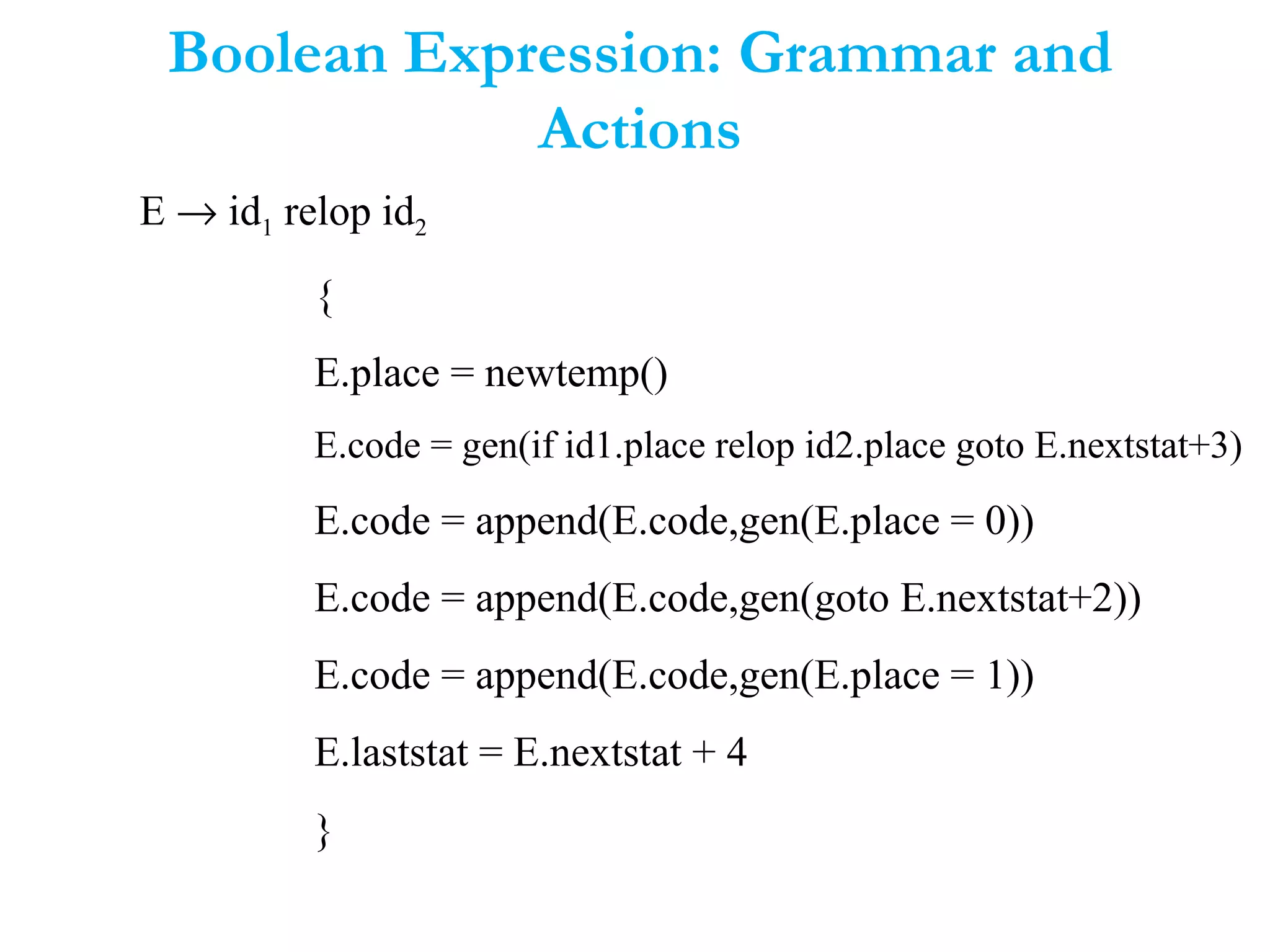 Boolean Expression: Grammar and
Actions
E → id1 relop id2
{
E.place = newtemp()
E.code = gen(if id1.place relop id2.place goto E.nextstat+3)
E.code = append(E.code,gen(E.place = 0))
E.code = append(E.code,gen(goto E.nextstat+2))
E.code = append(E.code,gen(E.place = 1))
E.laststat = E.nextstat + 4
}
 
