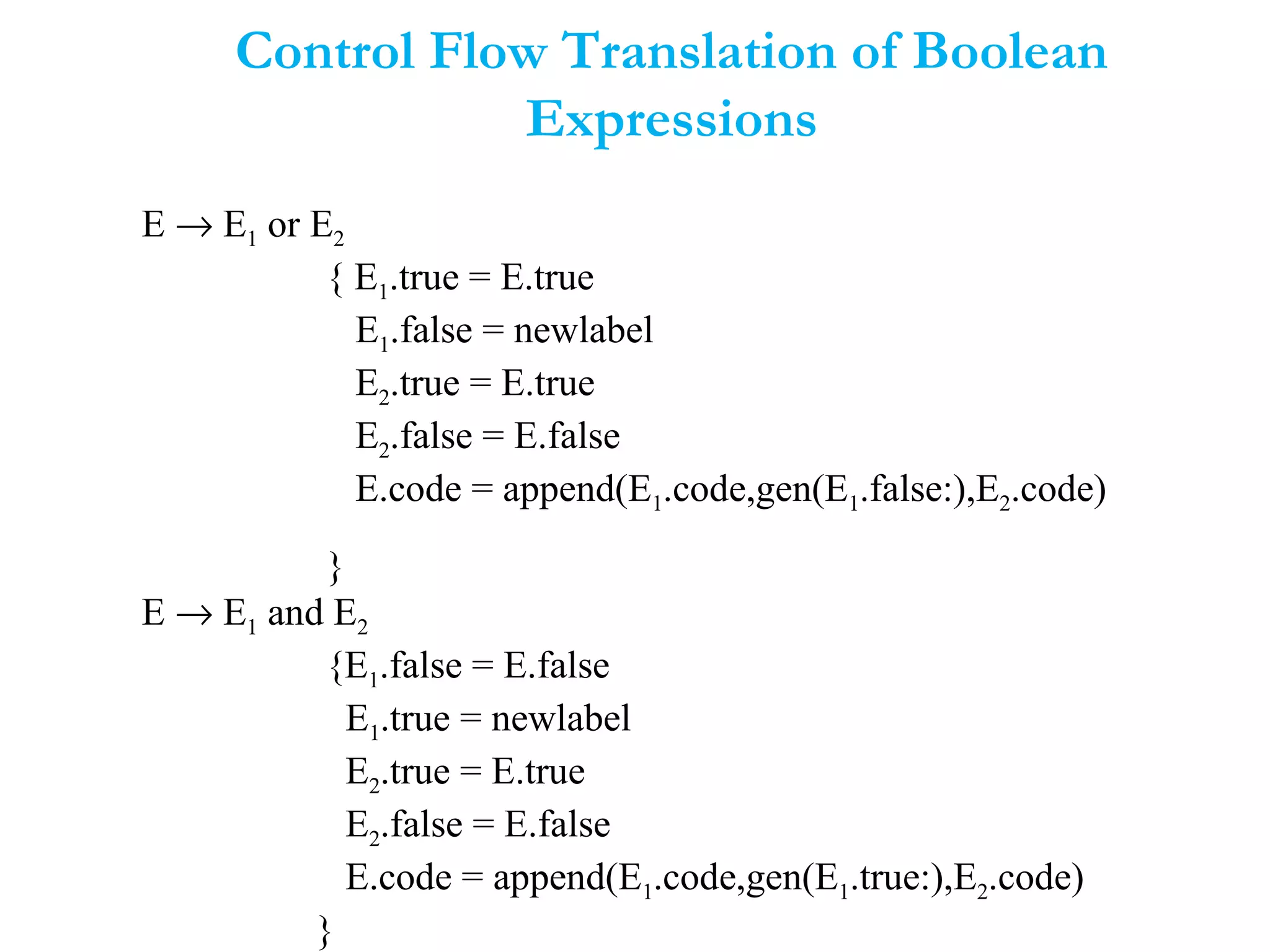 Control Flow Translation of Boolean
Expressions
E → E1 or E2
{ E1.true = E.true
E1.false = newlabel
E2.true = E.true
E2.false = E.false
E.code = append(E1.code,gen(E1.false:),E2.code)
}
E → E1 and E2
{E1.false = E.false
E1.true = newlabel
E2.true = E.true
E2.false = E.false
E.code = append(E1.code,gen(E1.true:),E2.code)
}
 