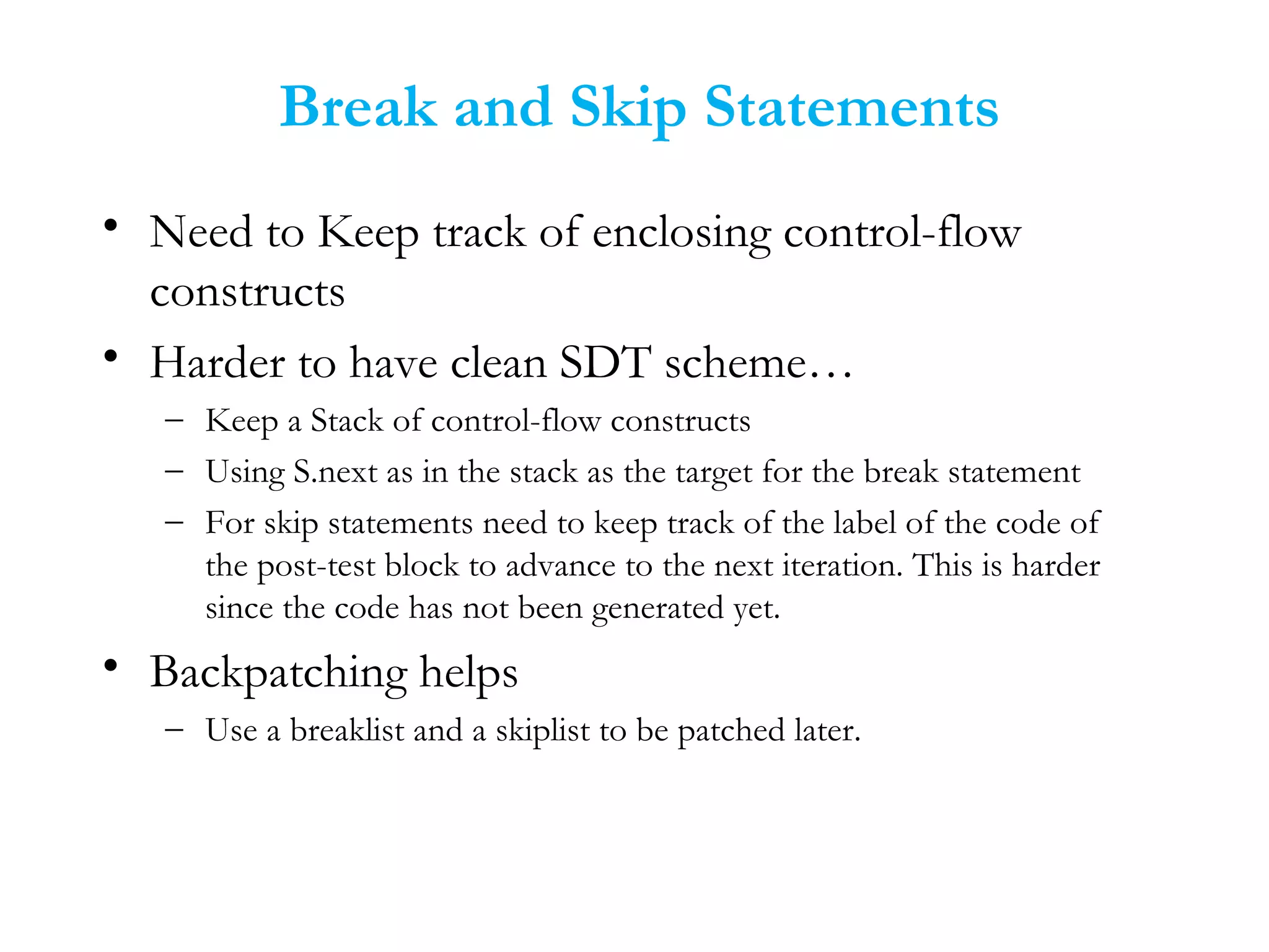 Break and Skip Statements
• Need to Keep track of enclosing control-flow
constructs
• Harder to have clean SDT scheme…
– Keep a Stack of control-flow constructs
– Using S.next as in the stack as the target for the break statement
– For skip statements need to keep track of the label of the code of
the post-test block to advance to the next iteration. This is harder
since the code has not been generated yet.
• Backpatching helps
– Use a breaklist and a skiplist to be patched later.
 