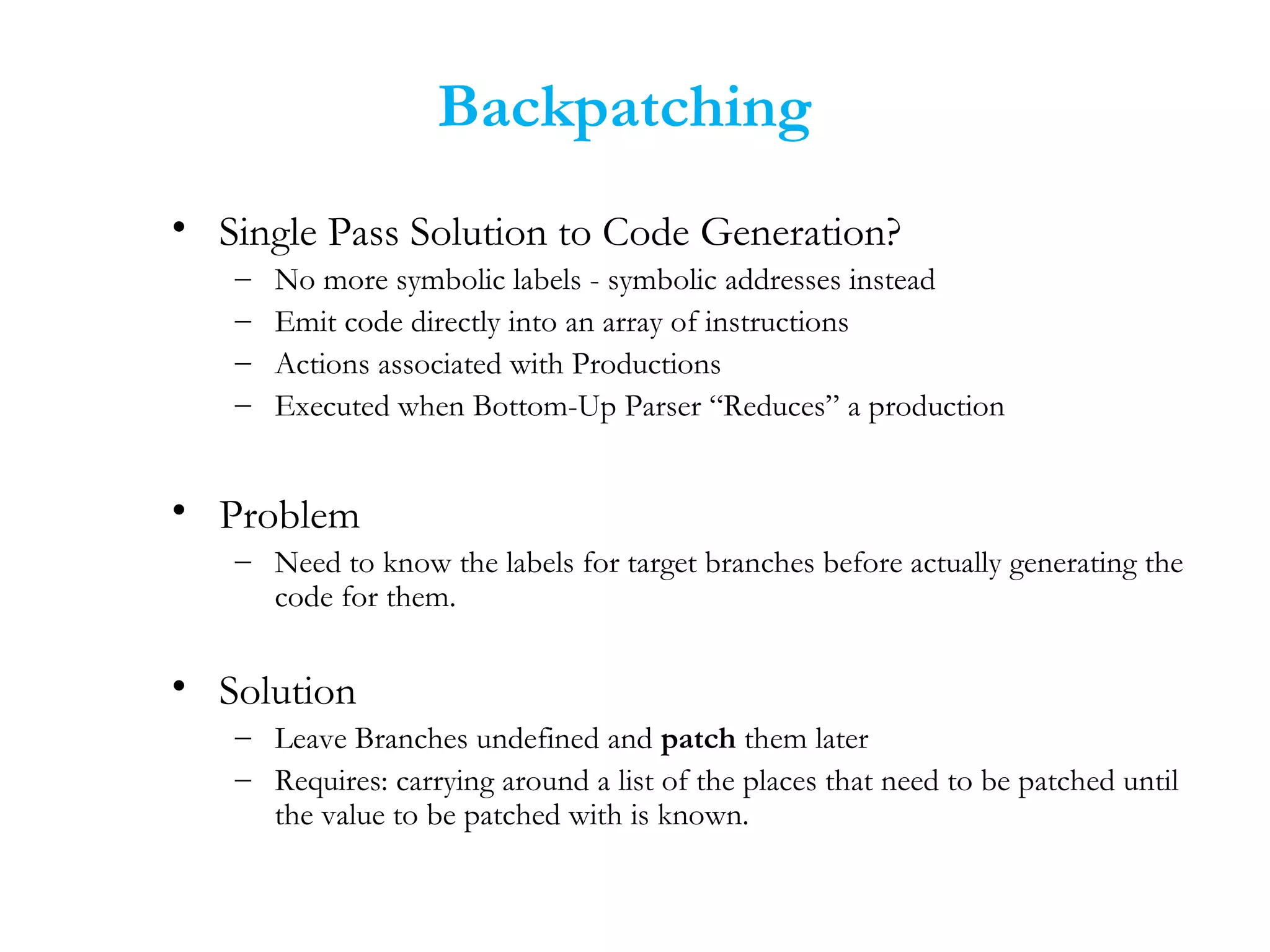 Backpatching
• Single Pass Solution to Code Generation?
– No more symbolic labels - symbolic addresses instead
– Emit code directly into an array of instructions
– Actions associated with Productions
– Executed when Bottom-Up Parser “Reduces” a production
• Problem
– Need to know the labels for target branches before actually generating the
code for them.
• Solution
– Leave Branches undefined and patch them later
– Requires: carrying around a list of the places that need to be patched until
the value to be patched with is known.
 
