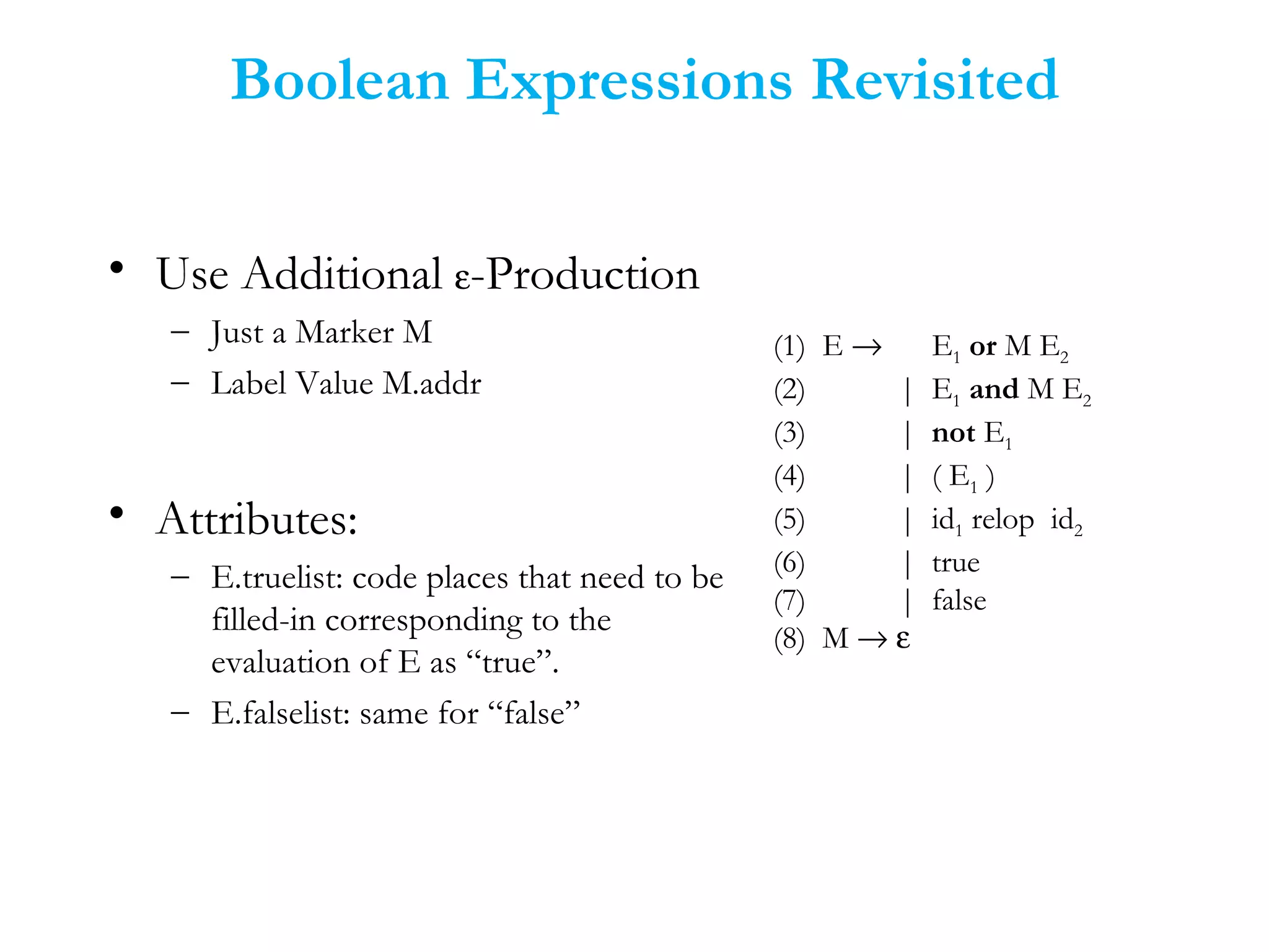 Boolean Expressions Revisited
• Use Additional ε-Production
– Just a Marker M
– Label Value M.addr
• Attributes:
– E.truelist: code places that need to be
filled-in corresponding to the
evaluation of E as “true”.
– E.falselist: same for “false”
(1) E → E1 or M E2
(2) | E1 and M E2
(3) | not E1
(4) | ( E1 )
(5) | id1 relop id2
(6) | true
(7) | false
(8) M → ε
 