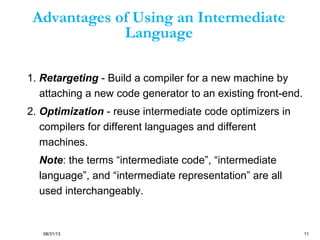 08/31/13 11
Advantages of Using an Intermediate
Language
1. Retargeting - Build a compiler for a new machine by
attaching a new code generator to an existing front-end.
2. Optimization - reuse intermediate code optimizers in
compilers for different languages and different
machines.
Note: the terms “intermediate code”, “intermediate
language”, and “intermediate representation” are all
used interchangeably.
 