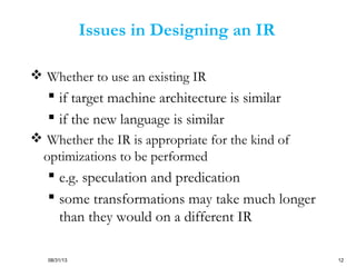 08/31/13 12
Issues in Designing an IR
 Whether to use an existing IR
 if target machine architecture is similar
 if the new language is similar
 Whether the IR is appropriate for the kind of
optimizations to be performed
 e.g. speculation and predication
 some transformations may take much longer
than they would on a different IR
 