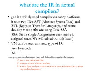 what are the IR in actual
compilers?
• gcc is a widely used compiler on many platforms
it uses two IRs: AST (Abstract Syntax Tree) and
RTL (Register Transfer Language), and some
development paths are using Tree-SSA
[SSA: Static Single Assignment: each name is
assigned once. We will talk about this later!]
• VM can be seen as a new type of IR
Java Bytecode
.Net IL
some programming languages have well defined intermediate languages.
 java – java virtual machine
 prolog – warren abstract machine
 In fact, there are byte-code emulators to execute instructions in these
intermediate languages.
 