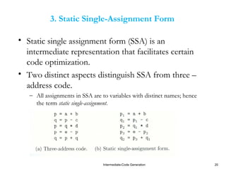 Intermediate-Code Generation 20
3. Static Single-Assignment Form
• Static single assignment form (SSA) is an
intermediate representation that facilitates certain
code optimization.
• Two distinct aspects distinguish SSA from three –
address code.
– All assignments in SSA are to variables with distinct names; hence
the term static single-assignment.
 
