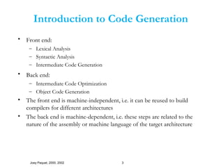 Joey Paquet, 2000, 2002 3
Introduction to Code Generation
• Front end:
– Lexical Analysis
– Syntactic Analysis
– Intermediate Code Generation
• Back end:
– Intermediate Code Optimization
– Object Code Generation
• The front end is machine-independent, i.e. it can be reused to build
compilers for different architectures
• The back end is machine-dependent, i.e. these steps are related to the
nature of the assembly or machine language of the target architecture
 