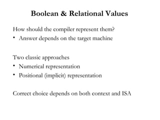 Boolean & Relational Values
How should the compiler represent them?
• Answer depends on the target machine
Two classic approaches
• Numerical representation
• Positional (implicit) representation
Correct choice depends on both context and ISA
 