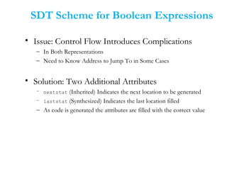 • Issue: Control Flow Introduces Complications
– In Both Representations
– Need to Know Address to Jump To in Some Cases
• Solution: Two Additional Attributes
– nextstat (Inherited) Indicates the next location to be generated
– laststat (Synthesized) Indicates the last location filled
– As code is generated the attributes are filled with the correct value
SDT Scheme for Boolean Expressions
 