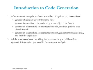 Joey Paquet, 2000, 2002 5
Introduction to Code Generation
• After syntactic analysis, we have a number of options to choose from:
– generate object code directly from the parse
– generate intermediate code, and then generate object code from it
– generate an intermediate abstract representation, and then generate code
directly from it
– generate an intermediate abstract representation, generate intermediate code,
and then the object code
• All these options have one thing in common: they are all based on
syntactic information gathered in the semantic analysis
 
